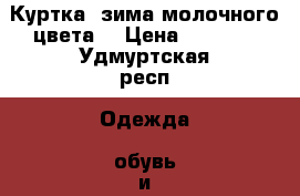 Куртка .зима молочного цвета. › Цена ­ 1 100 - Удмуртская респ. Одежда, обувь и аксессуары » Женская одежда и обувь   
